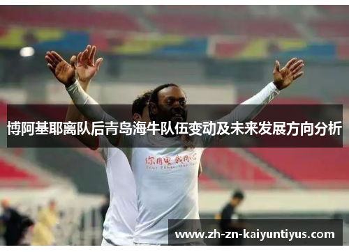 博阿基耶离队后青岛海牛队伍变动及未来发展方向分析