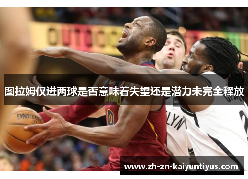 图拉姆仅进两球是否意味着失望还是潜力未完全释放