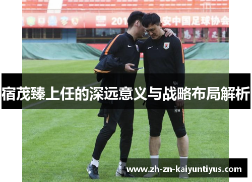 宿茂臻上任的深远意义与战略布局解析