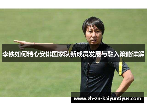 李铁如何精心安排国家队新成员发展与融入策略详解