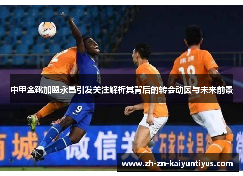 中甲金靴加盟永昌引发关注解析其背后的转会动因与未来前景
