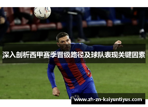 深入剖析西甲赛季晋级路径及球队表现关键因素