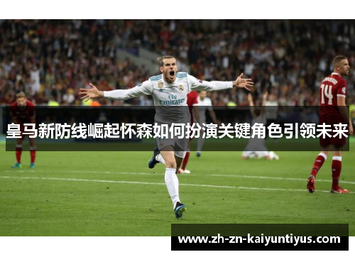 皇马新防线崛起怀森如何扮演关键角色引领未来