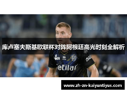 库卢塞夫斯基欧联杯对阵阿根廷高光时刻全解析