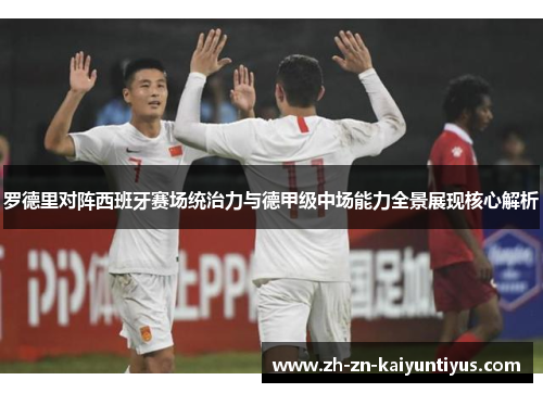 罗德里对阵西班牙赛场统治力与德甲级中场能力全景展现核心解析